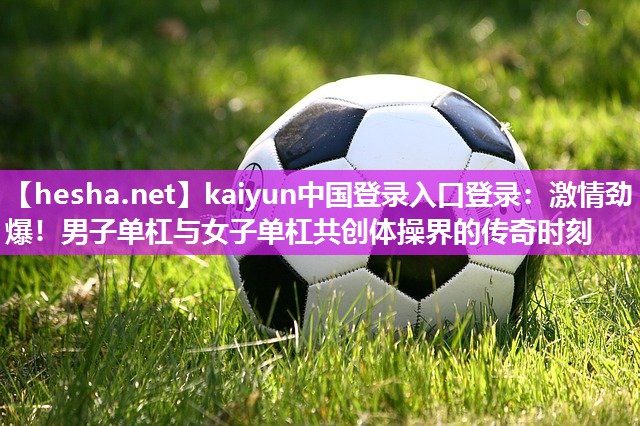 <strong>kaiyun中国登录入口登录：激情劲爆！男子单杠与女子单杠共创体操界的传奇时刻</strong>