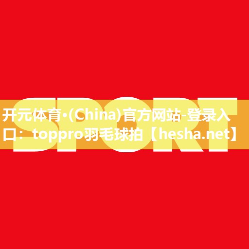 开元体育·(China)官方网站-登录入口：toppro羽毛球拍